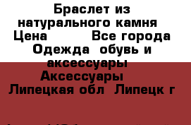 Браслет из натурального камня › Цена ­ 700 - Все города Одежда, обувь и аксессуары » Аксессуары   . Липецкая обл.,Липецк г.